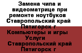 Замена чипа и видеоматрице при ремонте ноутбуков - Ставропольский край, Пятигорск г. Компьютеры и игры » Услуги   . Ставропольский край,Пятигорск г.